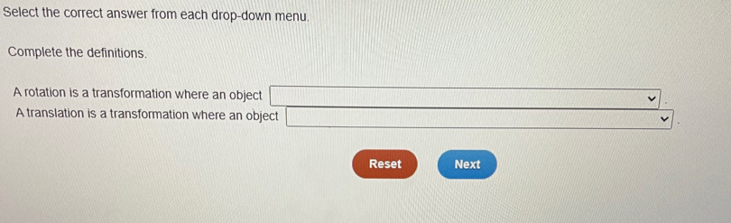 Select the correct answer from each drop-down menu. 
Complete the definitions. 
A rotation is a transformation where an object □
A translation is a transformation where an object □
Reset Next