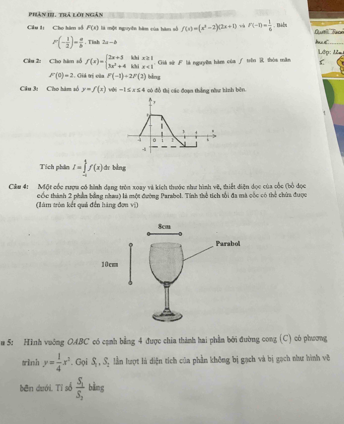 phân HI. trả lời ngân 
Câu 1: Cho hàm số F(x) là một nguyên hàm của hàm số f(x)=(x^2-2)(2x+1) và F(-1)= 1/6 . Biết 
Que Tuda
F(- 1/2 )= a/b . Tính 2a-b hu.e. 
Lớp: 12a. 
Câu 2: Cho hàm số f(x)=beginarrayl 2x+5khix≥ 1 3x^2+4khix<1endarray.. Giả sử F là nguyên hàm của ∫ trên R thỏa mãn C.
F(0)=2. Giá trị của F(-1)+2F(2) bàng 
Câu 3: Cho hàm số y=f(x) với -1≤ x≤ 4 có đồ thị các đoạn thắng như hình bên. 
Tích phân I=∈tlimits _(-1)^4f(x)dx c bằng 
Câu 4: Một cốc rượu có hình dạng tròn xoay và kích thước như hình vẽ, thiết diện dọc của cốc (bổ dọc 
cốc thành 2 phần bằng nhau) là một đường Parabol. Tính thể tích tối đa mà cốc có thể chứa được 
(làm tròn kết quả đến hàng đơn vị) 
u 5: Hình vuông OABC có cạnh bằng 4 được chia thành hai phần bởi đường cong (C) có phương 
trình y= 1/4 x^2. Gọi S_1, S_2 lần lượt là diện tích của phần không bị gạch và bị gạch như hình vẽ 
bên dưới. Tỉ số frac S_1S_2 bằng