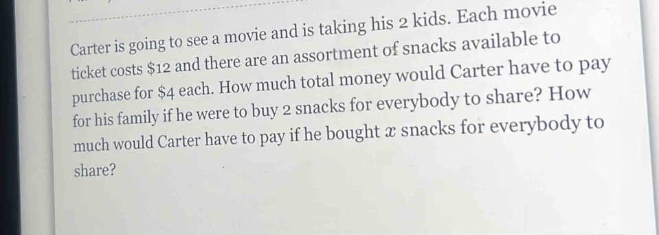 Carter is going to see a movie and is taking his 2 kids. Each movie 
ticket costs $12 and there are an assortment of snacks available to 
purchase for $4 each. How much total money would Carter have to pay 
for his family if he were to buy 2 snacks for everybody to share? How 
much would Carter have to pay if he bought x snacks for everybody to 
share?