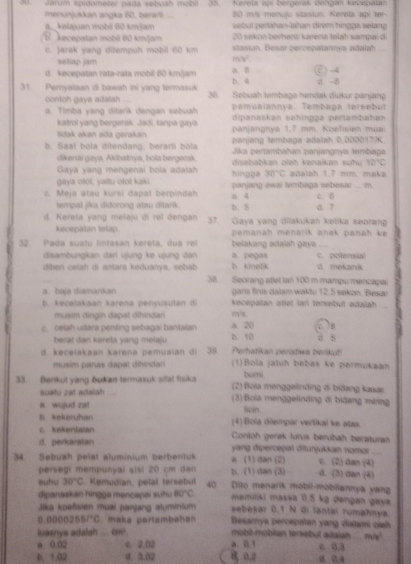 Jarum spidometer pada sebuah mobil 35.  Kerela api bergerak dengan kecapatan
menunjukkan angka 60, bərarti ,,, 80 m/s menuju stasión. Kereta api 181°
a._ kelajuan mobil 60 km/jam sebut perlahan-lahan dirəm hingge selang
kecepatan mobil 60 km/jam 20 sekon berhenti karəna təlah sampai di
c. jarak yang ditempuh mobil 60 km stasion. Besar percepatannya adalah
setiap jam
mh^2
d. kecepatan rata-rata mobil 60 km/jam a 8 6)-
h d d. -8
31. Pernyataan di bawah ini yang termasuk Səbuah təmbaga həndak diukur panjang
contoh gaya adalah .
36
pemuaiannya. Tembaga tersebut
a. Timba yang ditarik dengan sebuah dipanaskan sehingga pertambahan
katrol yang bergerak. Jadi, tanpa gaya panjangnya 1,7 mm. Koefisien muai
tidak akan ada gerakan. panjang tembaga adalah 0,000017/K.
b. Saat bola ditendang, berarti bola  Jika pertambahan panjangnya tambaga
dikenai gaya. Akibatnya, bola bergerak. disebabkan oleh kənaikan suhu 10°C
Gaya yang mengenai bola adalh hingga 30°C adalah 1,7 mm, maka
gaya otot, yaitu otot kaki. panjang awal tembaga sebesar ... m.
c. Meja atau kursi dapat berpindah a. 4 c. 6
tempat jika didorong atau ditarik. b. 5 8. 7
d. Kereta yang melaju di rel dengan 37. Gaya yang dilakukan ketika seoran
kecepatan tetap. pemanah menarik anak panah ke 
32. Pada suatu lintasan kereta, dua rel belakang adalah gaya ....
disambungkan dari ujung ke ujung dan a. pegas C. potensial
diberi celah di antara keduanya, sebab b. kinetik d. mekanik
38. Seorang atlet lan 100 m mampo mencapai
a. baja diamankan garis finis dalam waktu 12,5 sakon. Besar
b. kecelakaan karena penyusutan di kecepatan atlet lari tersebut adalah 
musim dingin dapat dihindari mVS
c. celah udara penting sebagai bantaian a. 20 D. 10 3. 5 c 8
berat dani kereta yang melaju
d. kecelakaan karena pemuaian di 39. Perhatikan peristiwa berikut!
musim panas dapal dihindari (1)Bola jatuh bebas ke permukaan
bumi.
33. Berkut yang bukan termasuk sifat fisika (2) Bola menggelinding di bidang kasar.
suatu zat adalah (3) Bola menggelinding di bidang miring
a. wujud zat licin.
b. kekeruhan (4) Boïa dilempar vertikal ke atas
c. kekentaian Contoh gerak lurus berubah beraturan
d. perkaratan  yang dipercepal ditunjukkan nomor 
34. Sebush pelat aluminium berbentuk a. (1) dan (2) c. (2) dan (4)
persegi mempunyai sisi 20 cm dan b. (1) dan (3) d. (3) dan (4)
suhu 30°C. Kemudian, pelat tersebut 40 Dito menarik mobil-mobiiannya yang
dipanaskan hingga mancapai suhu BD°C memiliki massa 0,5 kg dengan gaya
Jika koefsien muai panjang aluminium sebesar 0,1 N đi lantai rúmahnya.
0.00002557°C :   maka pertambahan Besarnya percepatan yang diatami cieh
luasnya adalsh ... 8m^4 mobil-mobilian tersebut adaiah m/s^2
a 0.02 c. 2.02 a.0.1 c 0,3
b. 1.02 d. 3.02 B 0.2 d. D 4