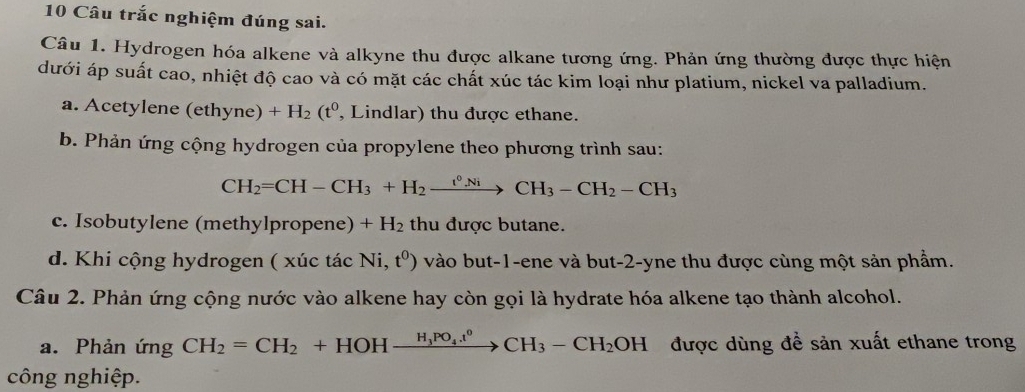 Câu trắc nghiệm đúng sai. 
Câu 1. Hydrogen hóa alkene và alkyne thu được alkane tương ứng. Phản ứng thường được thực hiện 
dưới áp suất cao, nhiệt độ cao và có mặt các chất xúc tác kim loại như platium, nickel va palladium. 
a. Acetylene (eth yne) +H_2(t^0 , Lindlar) thu được ethane. 
b. Phản ứng cộng hydrogen của propylene theo phương trình sau:
CH_2=CH-CH_3+H_2xrightarrow t^0NiCH_3-CH_2-CH_3
c. Isobutylene (methylpropene) +H_2 thu được butane. 
d. Khi cộng hydrogen ( xúc tác Ni,t^0) vào but -1 -ene và but -2 -yne thu được cùng một sản phẩm. 
Câu 2. Phản ứng cộng nước vào alkene hay còn gọi là hydrate hóa alkene tạo thành alcohol. 
a. Phản ứng CH_2=CH_2+HOHxrightarrow H_3PO_4.t^0CH_3-CH_2OH được dùng để sản xuất ethane trong 
công nghiệp.