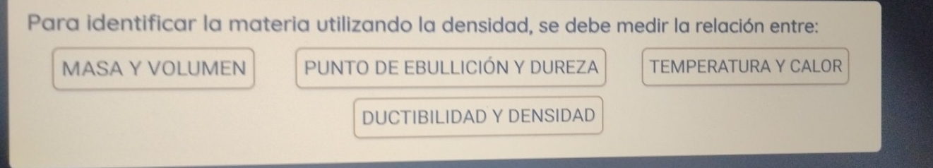 Para identificar la materia utilizando la densidad, se debe medir la relación entre:
MASA Y VOLUMEN PUNTO DE EBULLICIÓN Y DUREZA TEMPERATURA Y CALOR
DUCTIBILIDAD Y DENSIDAD