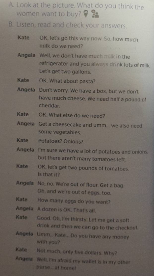 Look at the picture. What do you think the 
women want to buy? 
B. Listen; read and check your answers. 
Kate OK, let's go this way now. So, how much 
milk do we need? 
Angela Well, we don't have much milk in the 
refrigerator and you always drink lots of milk. 
Let's get two gallons. 
Kate OK. What about pasta? 
Angela Don't worry. We have a box, but we don't 
have much cheese. We need half a pound of 
cheddar. 
Kate OK. What else do we need? 
Angela Get a cheesecake and umm... we also need 
some vegetables. 
Kate Potatoes? Onions? 
Angela I'm sure we have a lot of potatoes and onions. 
but there aren't many tomatoes left. 
Kate OK, let's get two pounds of tomatoes. 
Is that it? 
Angela No, no. We're out of flour. Get a bag. 
Oh, and we're out of eggs, too. 
Kate How many eggs do you want? 
Angela A dozen is OK. That's all. 
Kate Good. Oh, I'm thirsty. Let me get a soft 
drink and then we can go to the checkout. 
Angela Umm... Kate... Do you have any money 
with you? 
Kate Not much, only five dollars. Why? 
Angela Well, I'm afraid my wailet is in my other 
purse .. at home!