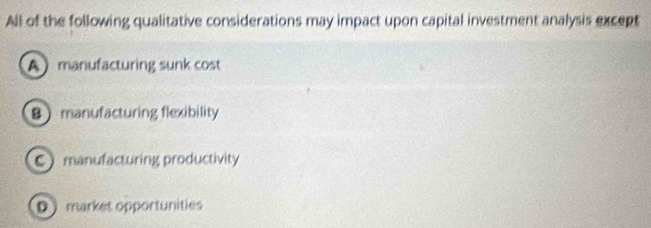 All of the following qualitative considerations may impact upon capital investment analysis except
Amanufacturing sunk cost
8manufacturing flexibility
C manufacturing productivity
D markes opportunities