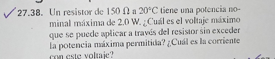 Un resistor de 150 Ω 20°C tiene una potencia no- 
minal máxima de 2.0 W. ¿Cuál es el voltaje máximo 
que se puede aplicar a trayés del resistor sin exceder 
la potencia máxima permitida? ¿Cuál es la corriente 
con este voltaje?