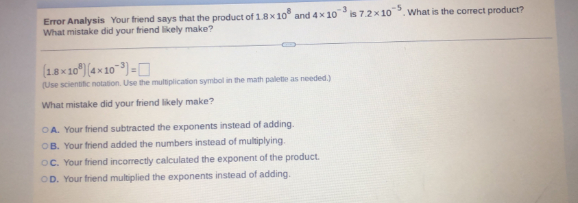 Error Analysis Your friend says that the product of 1.8* 10^8 and 4* 10^(-3) is 7.2* 10^(-5). What is the correct product?
What mistake did your friend likely make?
(1.8* 10^8)(4* 10^(-3))=□
(Use scientific notation. Use the multiplication symbol in the math palette as needed.)
What mistake did your friend likely make?
A. Your friend subtracted the exponents instead of adding.
B. Your friend added the numbers instead of multiplying.
C. Your friend incorrectly calculated the exponent of the product.
D. Your friend multiplied the exponents instead of adding.