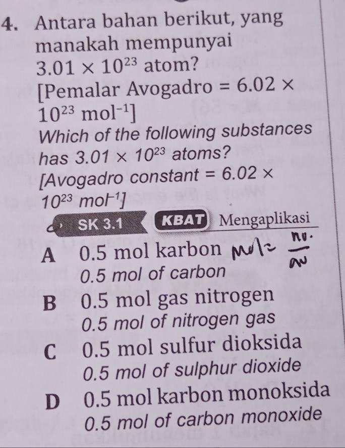 Antara bahan berikut, yang
manakah mempunyai
3.01* 10^(23) atom?
[Pemalar Avogadro =6.02*
10^(23)mol^(-1)]
Which of the following substances
has 3.01* 10^(23) atoms?
[Avogadro constant =6.02*
10^(23)mol^(-1)]
SK 3.1 KBAT Mengaplikasi
A 0.5 mol karbon
0.5 mol of carbon
B 0.5 mol gas nitrogen
0.5 mol of nitrogen gas
C 0.5 mol sulfur dioksida
0.5 mol of sulphur dioxide
D 0.5 mol karbon monoksida
0.5 mol of carbon monoxide