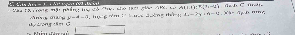 Câu hỏi - Tra lời ngắn (02 điểm) 
» Câu 15. Trong mặt phẳng toạ độ Oxy, cho tam giác ABC có A(1;1); B(5;-2) , đinh C thuộc 
đường thắng y-4=0 , trọng tâm G thuộc đường thẳng 3x-2y+6=0. Xác định tung 
độ trọng tâm G. 
Điền đán số:
