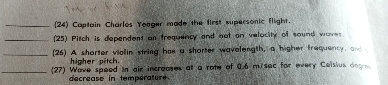 (24) Captain Charles Yeager made the first supersonic flight. 
_(25) Pitch is dependent on frequency and not on velocity of sound waves. 
_(26) A shorter violin string has a shorter wavelength, a higher frequency, and 
higher pitch. 
_(27) Wave speed in air increases at a rate of 0.6 m/sec for every Celsius degre 
decrease in temperature.