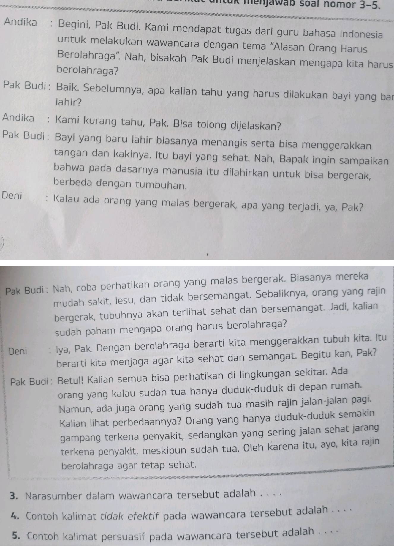 uk menjawab soal nomor 3-5.
Andika : Begini, Pak Budi. Kami mendapat tugas dari guru bahasa Indonesia
untuk melakukan wawancara dengan tema “Alasan Orang Harus
Berolahraga'. Nah, bisakah Pak Budi menjelaskan mengapa kita harus
berolahraga?
Pak Budi: Baik. Sebelumnya, apa kalian tahu yang harus dilakukan bayi yang bar
lahir?
Andika : Kami kurang tahu, Pak. Bisa tolong dijelaskan?
Pak Budi： Bayi yang baru lahir biasanya menangis serta bisa menggerakkan
tangan dan kakinya. Itu bayi yang sehat. Nah, Bapak ingin sampaikan
bahwa pada dasarnya manusia itu dilahirkan untuk bisa bergerak,
berbeda dengan tumbuhan.
Deni : Kalau ada orang yang malas bergerak, apa yang terjadi, ya, Pak?
Pak Budi: Nah, coba perhatikan orang yang malas bergerak. Biasanya mereka
mudah sakit, lesu, dan tidak bersemangat. Sebaliknya, orang yang rajin
bergerak, tubuhnya akan terlihat sehat dan bersemangat. Jadi, kalian
sudah paham mengapa orang harus berolahraga?
Deni : Iya, Pak. Dengan berolahraga berarti kita menggerakkan tubuh kita. Itu
berarti kita menjaga agar kita sehat dan semangat. Begitu kan, Pak?
Pak Budi: Betul! Kalian semua bisa perhatikan di lingkungan sekitar. Ada
orang yang kalau sudah tua hanya duduk-duduk di depan rumah.
Namun, ada juga orang yang sudah tua masih rajin jalan-jalan pagi.
Kalian lihat perbedaannya? Orang yang hanya duduk-duduk semakin
gampang terkena penyakit, sedangkan yang sering jalan sehat jarang
terkena penyakit, meskipun sudah tua. Oleh karena itu, ayo, kita rajin
berolahraga agar tetap sehat.
3. Narasumber dalam wawancara tersebut adalah . . . .
4. Contoh kalimat tidak efektif pada wawancara tersebut adalah . . . .
5. Contoh kalimat persuasif pada wawancara tersebut adalah . .. .