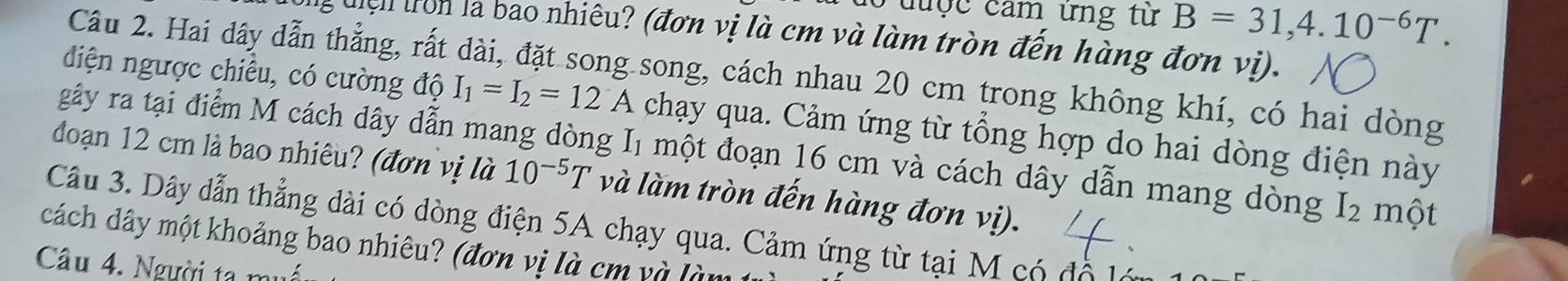 đuợc căm ứng từ B=31,4.10^(-6)T. 
l uệ n ron là bao nhiêu? (đơn vị là cm và làm tròn đến hàng đơn vị). 
Câu 2. Hai dây dẫn thẳng, rất dài, đặt song song, cách nhau 20 cm trong không khí, có hai dòng 
diện ngược chiều, có cường độ I_1=I_2=12A chạy qua. Cảm ứng từ tổng hợp do hai dòng điện này 
gây ra tại điểm M cách dây dẫn mang dòng I_1 một đoạn 16 cm và cách dây dẫn mang dòng I₂ một 
đoạn 12 cm là bao nhiêu? (đơn vị là 10^(-5)T và làm tròn đến hàng đơn vị). 
Câu 3. Dây dẫn thẳng dài có dòng điện 5A chạy qua. Cảm ứng từ tại M có độ 
cách dây một khoảng bao nhiêu? (đơn vị là cm và lài 
Câu 4. Người ta muối