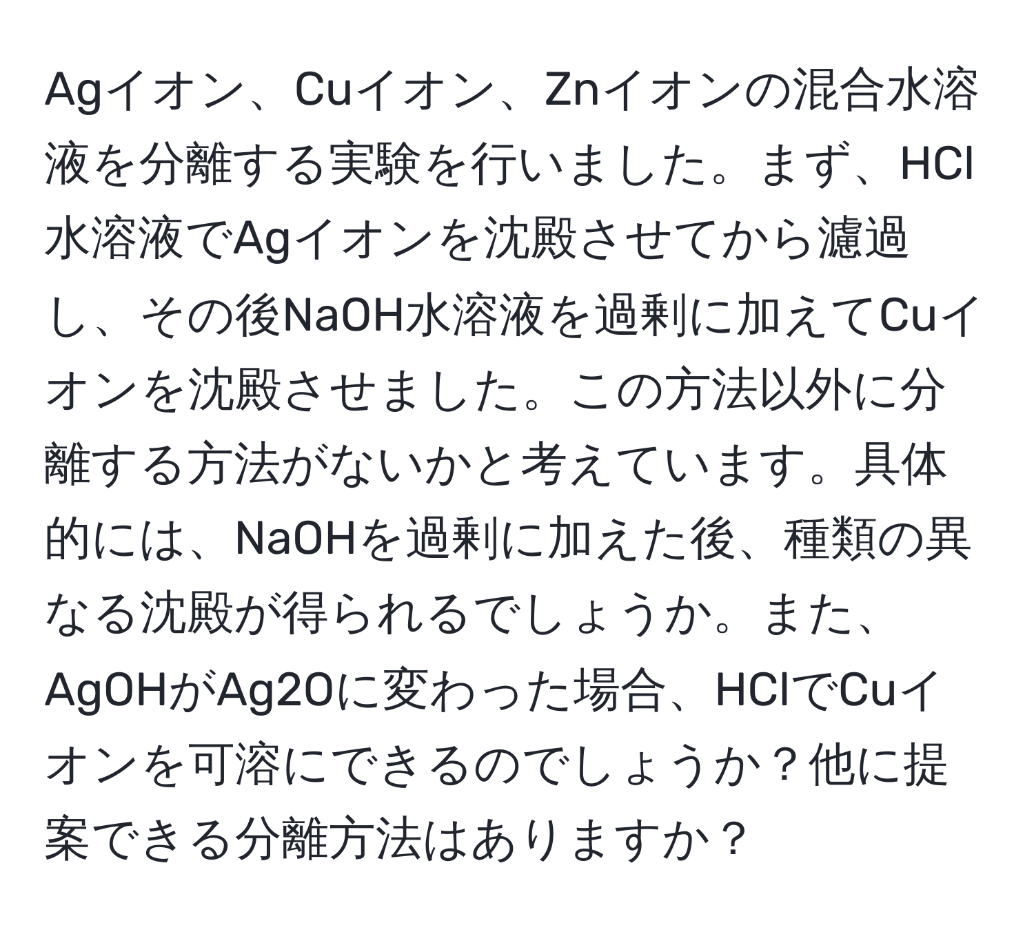 Agイオン、Cuイオン、Znイオンの混合水溶液を分離する実験を行いました。まず、HCl水溶液でAgイオンを沈殿させてから濾過し、その後NaOH水溶液を過剰に加えてCuイオンを沈殿させました。この方法以外に分離する方法がないかと考えています。具体的には、NaOHを過剰に加えた後、種類の異なる沈殿が得られるでしょうか。また、AgOHがAg2Oに変わった場合、HClでCuイオンを可溶にできるのでしょうか？他に提案できる分離方法はありますか？