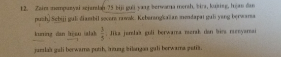 Zaim mempunyai sejumlan 75 biji guli yang berwarna merah, biru, kuning, hijau dan 
putih, Sebiji guli diambil secara rawak. Kebarangkalian mendapat guli yang bęrwarna 
kuning dan hijau ialah  3/5 . Jika jumlah guli berwarna merah dan biru menyamai 
jumlah guli berwarna putih, hitung bilangan guli berwarna putih.