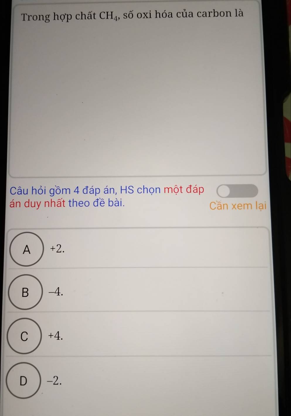 Trong hợp chất CH_4 , số oxi hóa của carbon là
Câu hỏi gồm 4 đáp án, HS chọn một đáp
án duy nhất theo đề bài. Cần xem lại
A ) +2.
B ) -4.
C ) +4.
D ) -2.