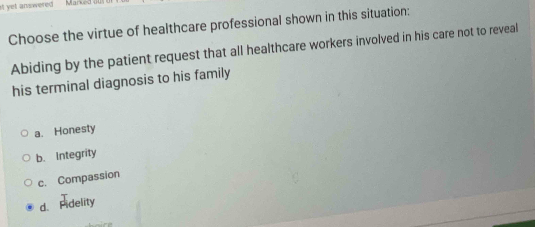 at yet answered Marked out c
Choose the virtue of healthcare professional shown in this situation:
Abiding by the patient request that all healthcare workers involved in his care not to reveal
his terminal diagnosis to his family
a. Honesty
b. Integrity
c. Compassion
d. Fidelity