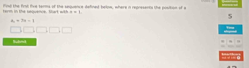 ← 
Find the first five terms of the sequence defined below, where n represents the position of a a nsscered 
term in the sequence. Start with n=1.
5
a_n=7n-1
1□ .□ □ .□. □ Time 
elspsed 
Submit 06 99 
SmarlScore 
out of 100 Ω