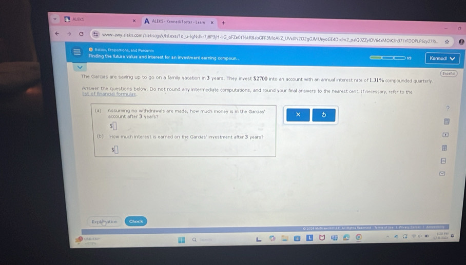 ALEKS ALEKS - Kennedi Foster - Learn 
C wwww-awy.aleks.com/alekscgi/x/Islexe/1o_u-lgNslkr7j8P3jH-liG_oFZe0tT6kRBabGFF3MoAkZ_UVx0N2O2gGJMUeyoGE4D-dm2_palQ0ZZylOV64xMOiK3h371rFDOPLP6zy27Ri. 
● Ration, Propomtions, and Percents 
Finding the future value and interest for an investment earning compoun... ___ Kennedl 
Español 
The Garcias are saving up to go on a family vacation in 3 years. They invest $2700 into an account with an annual interest rate of 1.31% compounded quarterly. 
Answer the questions below. Do not round any intermediate computations, and round your final answers to the nearest cent. If necessary, refer to the 
list of financal formulas. 
? 
(a) Assuming no withdrawals are made, how much money is in the Garcias' × 5
account after 3 years? 
S 
(b) How much interest is earned on the Garcias' investment after ③ years? 
S 
Expleation Check
