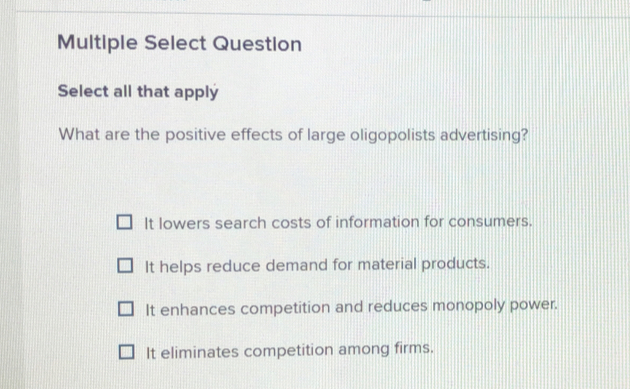 Multiple Select Question
Select all that apply
What are the positive effects of large oligopolists advertising?
It lowers search costs of information for consumers.
It helps reduce demand for material products.
It enhances competition and reduces monopoly power.
It eliminates competition among firms.