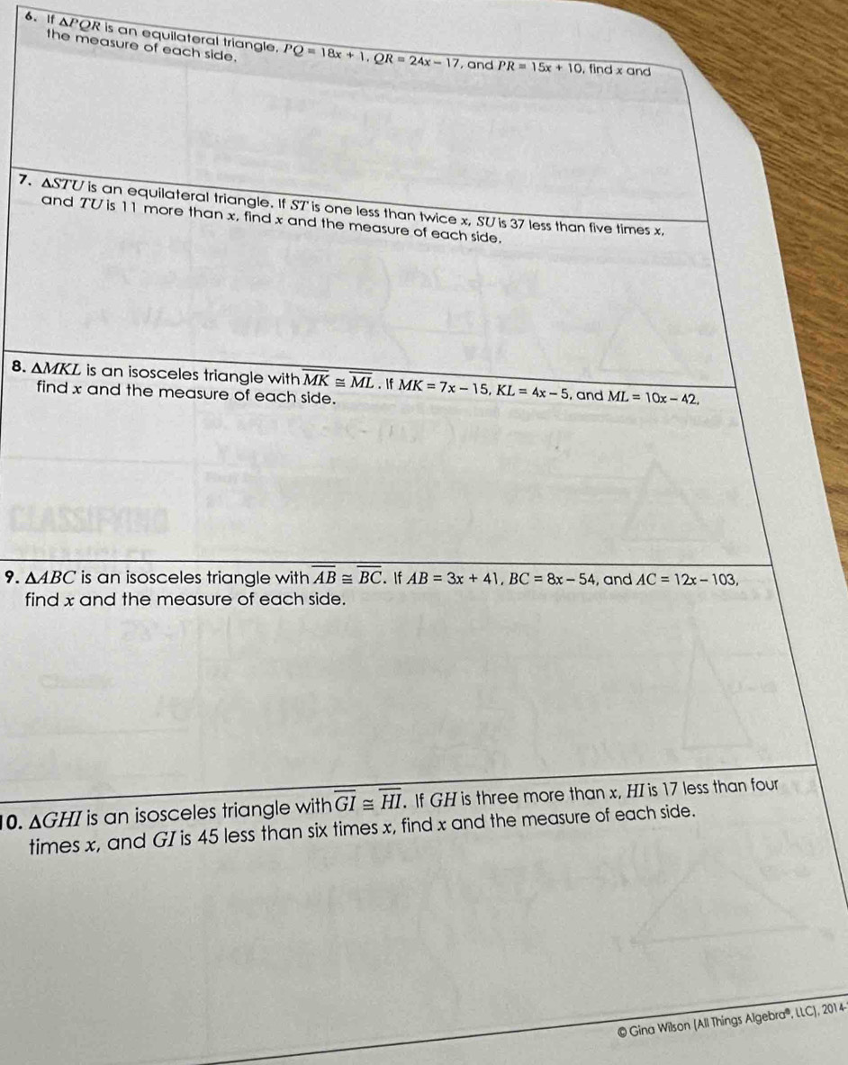 If ΔPQR is an equilateral triangle. PQ=18x+1, QR=24x-17 , and overline PR=15x+10 , find x and 
the measure of each side. 
7. ΔST'U is an equilateral triangle. If ST 'is one less than twice x, SU is 37 less than five times x, 
and TV is 11 more than x, find x and the measure of each side. 
8. AMKL is an isosceles triangle with overline MK≌ overline ML. If MK=7x-15, KL=4x-5 , and ML=10x-42, 
find x and the measure of each side. 
9. △ ABC is an isosceles triangle with overline AB≌ overline BC. If AB=3x+41, BC=8x-54 , and AC=12x-103, 
find x and the measure of each side. 
10. ΔGHI is an isosceles triangle with overline GI≌ overline HI. If GH is three more than x, HI is 17 less than four 
times x, and GI is 45 less than six times x, find x and the measure of each side. 
© Gina Wilson (All Things Algebra®, LLC), 2014