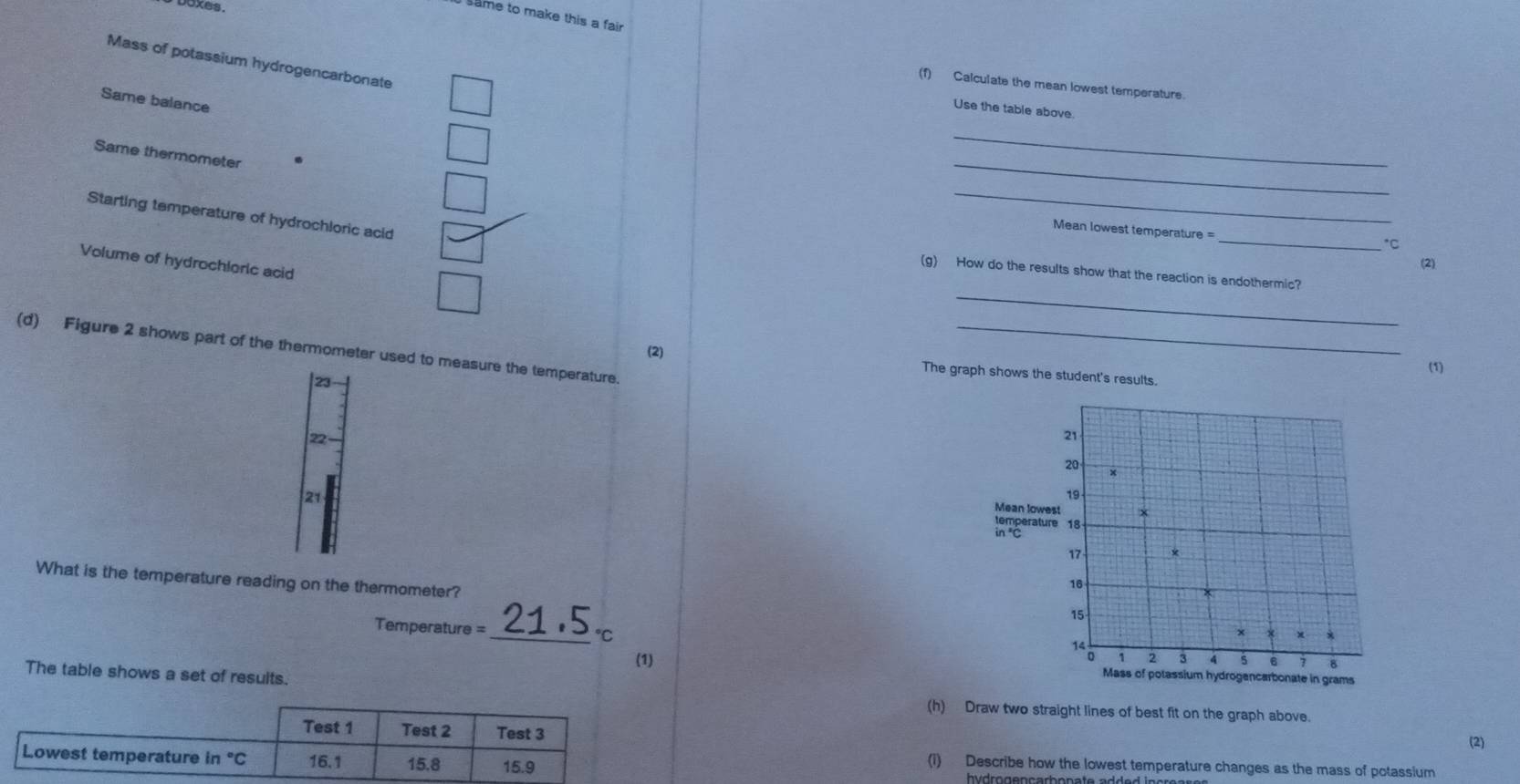 boxes.
same to make this a fair
Mass of potassium hydrogencarbonate
(1) Calculate the mean lowest temperature.
Same balance
Use the table above.
_
Same thermometer .
_
_
_
Starting temperature of hydrochloric acid
Mean lowest temperature =
*C
Volume of hydrochloric acid
(2)
_
(g) How do the results show that the reaction is endothermic?
(d) Figure 2 shows part of the thermometer used to measure the temperature._
(1)
(2) The graph shows the student's results.
23
22
21
What is the temperature reading on the thermometer?
Temperature
_℃C
(1) 
The table shows a set of results.
(h) Draw two straight lines of best fit on the graph above.
(2)
(i) Describe how the lowest temperature changes as the mass of potassium