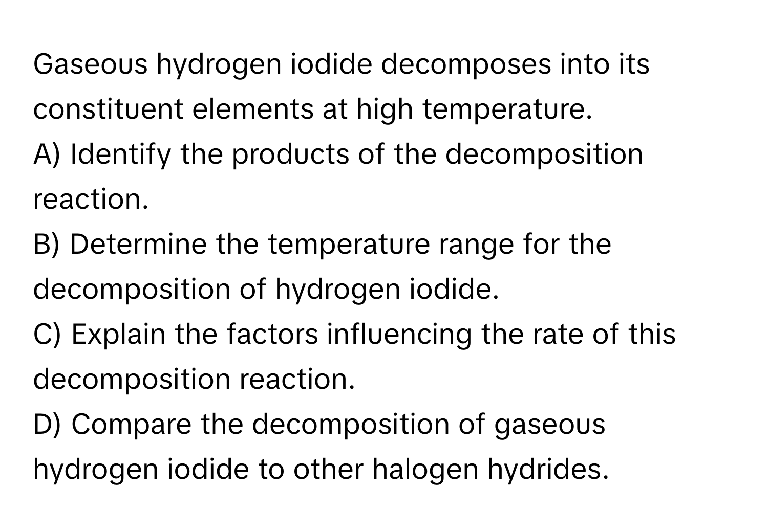 Gaseous hydrogen iodide decomposes into its constituent elements at high temperature.

A) Identify the products of the decomposition reaction.
B) Determine the temperature range for the decomposition of hydrogen iodide.
C) Explain the factors influencing the rate of this decomposition reaction.
D) Compare the decomposition of gaseous hydrogen iodide to other halogen hydrides.