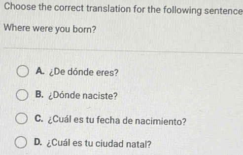 Choose the correct translation for the following sentence
Where were you born?
A. ¿De dónde eres?
B. ¿Dónde naciste?
C. ¿Cuál es tu fecha de nacimiento?
D. ¿Cuál es tu ciudad natal?