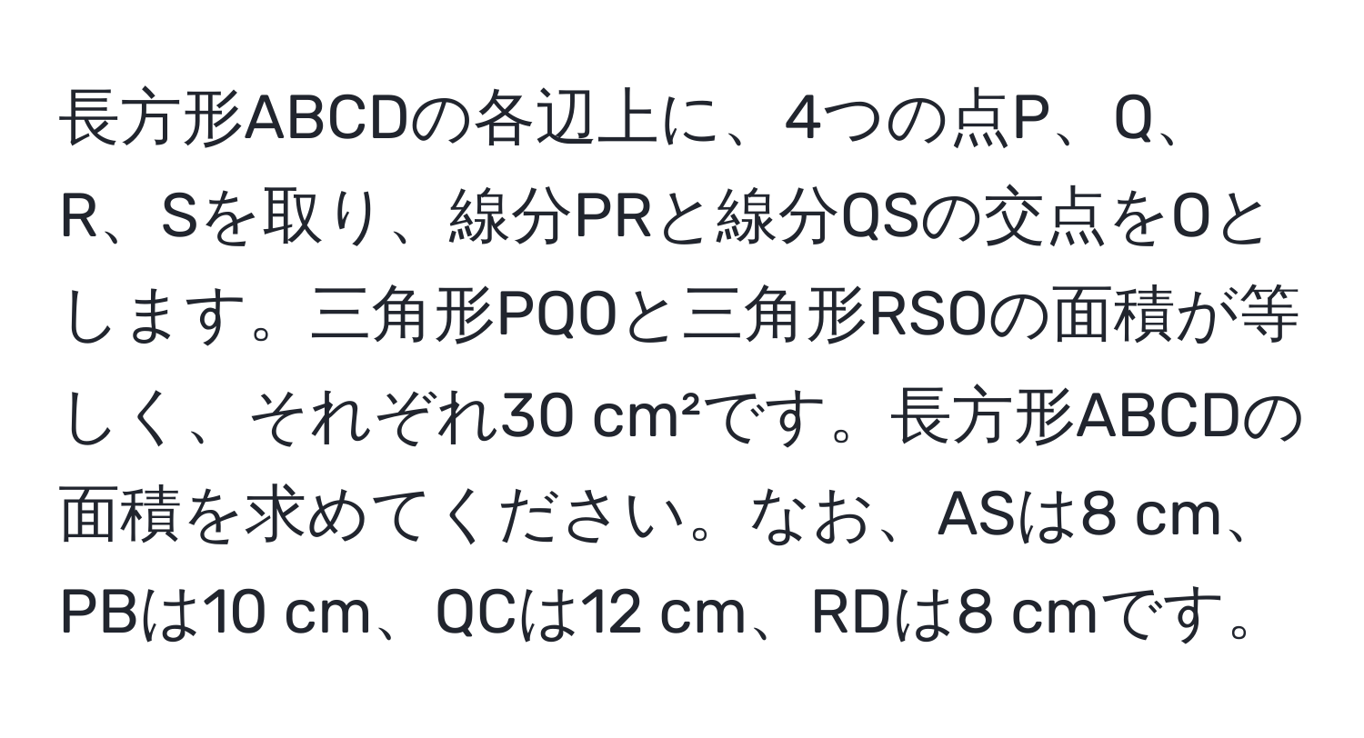 長方形ABCDの各辺上に、4つの点P、Q、R、Sを取り、線分PRと線分QSの交点をOとします。三角形PQOと三角形RSOの面積が等しく、それぞれ30 cm²です。長方形ABCDの面積を求めてください。なお、ASは8 cm、PBは10 cm、QCは12 cm、RDは8 cmです。