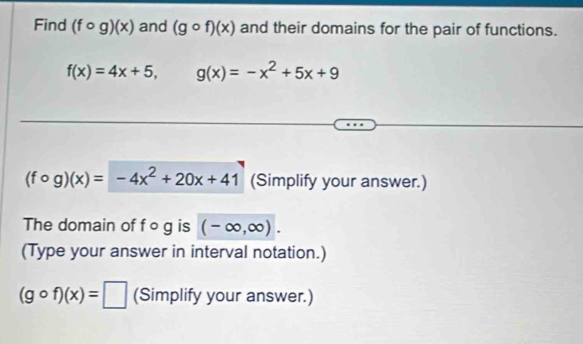 Find (fcirc g)(x) and (gcirc f)(x) and their domains for the pair of functions.
f(x)=4x+5, g(x)=-x^2+5x+9
(fcirc g)(x)=-4x^2+20x+41 (Simplify your answer.) 
The domain of f o g is (-∈fty ,∈fty ). 
(Type your answer in interval notation.)
(gcirc f)(x)=□ (Simplify your answer.)