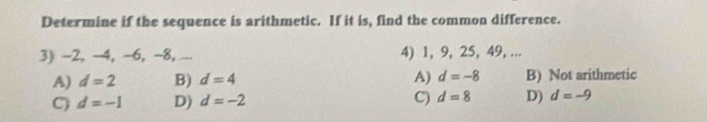 Determine if the sequence is arithmetic. If it is, find the common difference.
3) -2, ~4, -6, -8, ... 4) 1, 9, 25, 49, ...
A) d=2 B) d=4 A) d=-8 B) Not arithmetic
C) d=-1 D) d=-2 C) d=8 D) d=-9