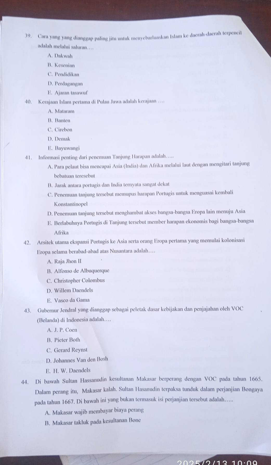 Cara yang yang dianggap paling jitu untuk menyebarluaskan Islam ke daerah-daerah terpencit
adalah melalui saluran…
A. Dakwah
B. Kesenian
C. Pendidikan
D. Perdagangan
E. Ajaran tasawuf
40. Kerajaan Islam pertama di Pulau Jawa adalah kerajaan …
A. Mataram
B. Banten
C. Cirebon
D. Demak
E. Bayuwangi
41. Informasi penting dari penemuan Tanjung Harapan adalah….
A. Para pelaut bisa mencapai Asia (India) dan Afrika melalui laut dengan mengitari tanjung
bebatuan teresebut
B. Jarak antara portugis dan India ternyata sangat dekat
C. Penemuan tanjung tersebut memupus harapan Portugis untuk menguasai kembali
Konstantinopel
D. Penemuan tanjung tersebut menghambat akses bangsa-bangsa Eropa lain menuju Asia
E. Berlabuhnya Portugis di Tanjung tersebut member harapan ekonomis bagi bangsa-bangsa
Afrika
42. Arsitek utama ekspansi Portugis ke Asia serta orang Eropa pertama yang memulai kolonisasi
Eropa selama berabad-abad atas Nusantara adalah…
A. Raja Jhon II
B. Alfonso de Albuquerque
C. Christopher Colombus
D. Willem Daendels
E. Vasco da Gama
43. Gubernur Jendral yang dianggap sebagai peletak dasar kebijakan dan penjajahan oleh VOC
(Belanda) di Indonesia adalah…
A. J. P. Coen
B. Pieter Both
C. Gerard Reynst
D. Johannes Van den Bosh
E. H. W. Daendels
44. Di bawah Sultan Hassanudin kesultanan Makasar berperang dengan VOC pada tahun 1665.
Dalam perang itu, Makasar kalah. Sultan Hasanudin terpaksa tunduk dalam perjanjian Bongaya
pada tahun 1667. Di bawah ini yang bukan termasuk isi perjanjian tersebut adalah…...
A. Makasar wajib membayar biaya perang
B. Makasar takluk pada kesultanan Bone