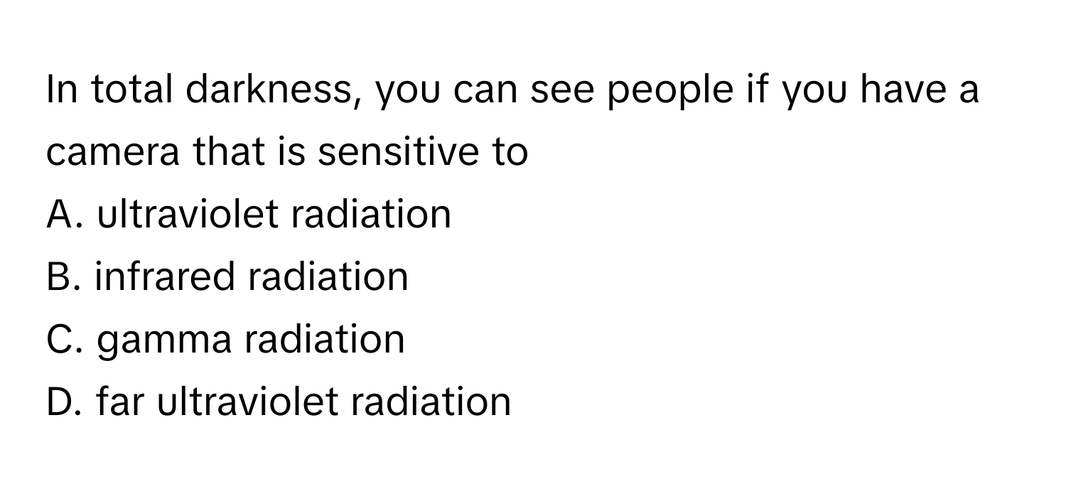 In total darkness, you can see people if you have a camera that is sensitive to
A. ultraviolet radiation
B. infrared radiation
C. gamma radiation
D. far ultraviolet radiation