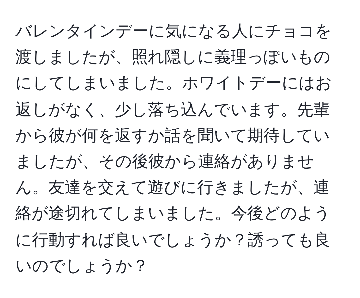 バレンタインデーに気になる人にチョコを渡しましたが、照れ隠しに義理っぽいものにしてしまいました。ホワイトデーにはお返しがなく、少し落ち込んでいます。先輩から彼が何を返すか話を聞いて期待していましたが、その後彼から連絡がありません。友達を交えて遊びに行きましたが、連絡が途切れてしまいました。今後どのように行動すれば良いでしょうか？誘っても良いのでしょうか？