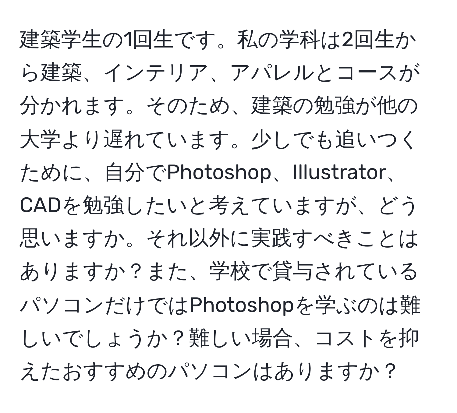 建築学生の1回生です。私の学科は2回生から建築、インテリア、アパレルとコースが分かれます。そのため、建築の勉強が他の大学より遅れています。少しでも追いつくために、自分でPhotoshop、Illustrator、CADを勉強したいと考えていますが、どう思いますか。それ以外に実践すべきことはありますか？また、学校で貸与されているパソコンだけではPhotoshopを学ぶのは難しいでしょうか？難しい場合、コストを抑えたおすすめのパソコンはありますか？