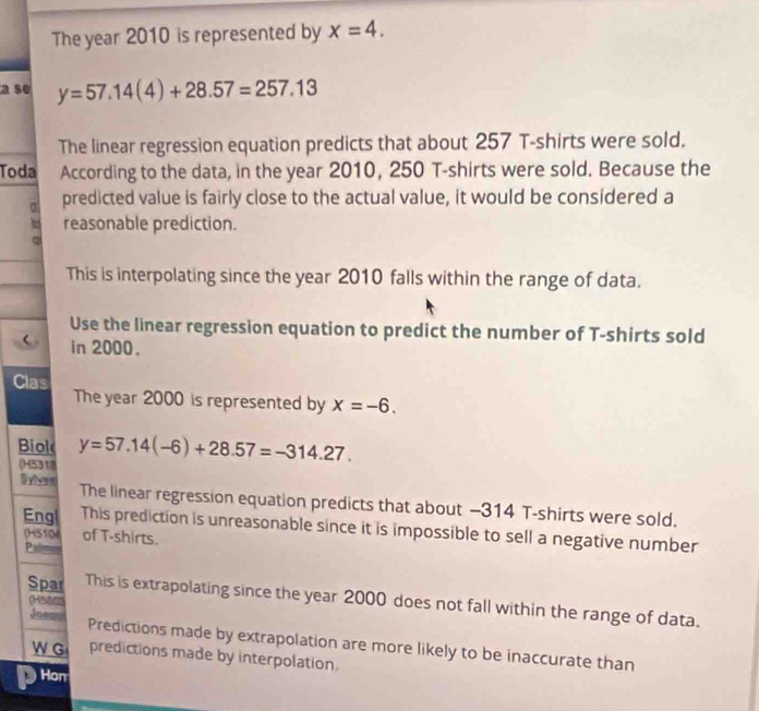 The year 2010 is represented by x=4. 
a se y=57.14(4)+28.57=257.13
The linear regression equation predicts that about 257 T-shirts were sold. 
Toda According to the data, in the year 2010, 250 T-shirts were sold. Because the 
a predicted value is fairly close to the actual value, it would be considered a 
reasonable prediction. 
This is interpolating since the year 2010 falls within the range of data. 
Use the linear regression equation to predict the number of T-shirts sold 
in 2000. 
Clas The year 2000 is represented by x=-6. 
Biol y=57.14(-6)+28.57=-314.27. 
(H5318 
Gyiver The linear regression equation predicts that about -314 T-shirts were sold. 
Eng This prediction is unreasonable since it is impossible to sell a negative number 
(H5104 of T-shirts. 
Palm 
Spar This is extrapolating since the year 2000 does not fall within the range of data. 
(Hsar 
Josmu Predictions made by extrapolation are more likely to be inaccurate than 
W G predictions made by interpolation. 
Hon