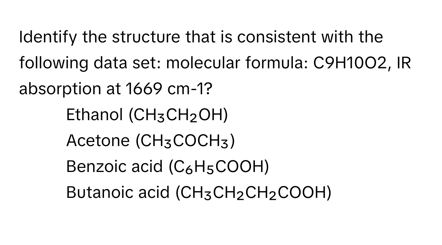 Identify the structure that is consistent with the following data set: molecular formula: C9H10O2, IR absorption at 1669 cm-1?

1) Ethanol (CH₃CH₂OH) 
2) Acetone (CH₃COCH₃) 
3) Benzoic acid (C₆H₅COOH) 
4) Butanoic acid (CH₃CH₂CH₂COOH)