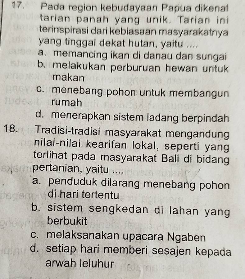 Pada region kebudayaan Papua dikenal
tarian panah yang unik. Tarian ini
terinspirasi dari kebiasaan masyarakatnya
yang tinggal dekat hutan, yaitu ....
a. memancing ikan di danau dan sungai
b. melakukan perburuan hewan untuk
makan
c. menebang pohon untuk membangun
rumah
d. menerapkan sistem ladang berpindah
18. Tradisi-tradisi masyarakat mengandung
nilai-nilai kearifan lokal, seperti yang
terlihat pada masyarakat Bali di bidang
pertanian, yaitu ....
a. penduduk dilarang menebang pohon
di hari tertentu
b. sistem sengkedan di lahan yang
berbukit
c. melaksanakan upacara Ngaben
d. setiap hari memberi sesajen kepada
arwah leluhur