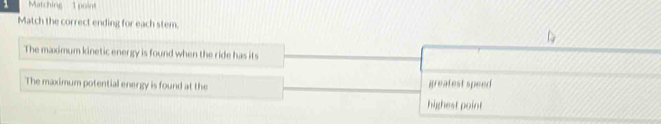 Matching 1 point 
Match the correct ending for each stem. 
The maximum kinetic energy is found when the ride has its 
The maximum potential energy is found at the greatest speed 
highest point