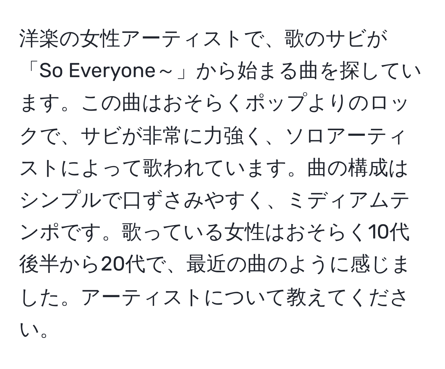 洋楽の女性アーティストで、歌のサビが「So Everyone～」から始まる曲を探しています。この曲はおそらくポップよりのロックで、サビが非常に力強く、ソロアーティストによって歌われています。曲の構成はシンプルで口ずさみやすく、ミディアムテンポです。歌っている女性はおそらく10代後半から20代で、最近の曲のように感じました。アーティストについて教えてください。