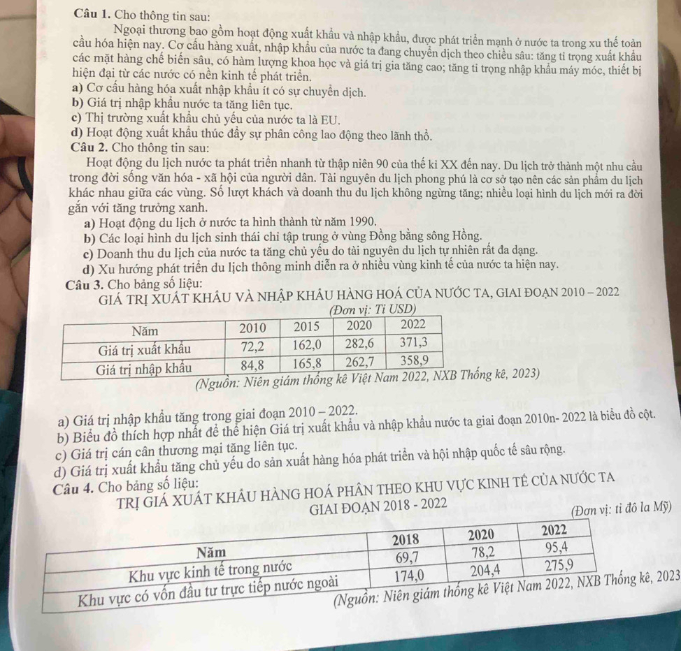 Cho thông tin sau:
Ngoại thương bao gồm hoạt động xuất khẩu và nhập khẩu, được phát triển mạnh ở nước ta trong xu thế toàn
cầu hóa hiện nay. Cơ cầu hàng xuất, nhập khẩu của nước ta đang chuyển dịch theo chiều sâu: tăng tỉ trọng xuất khẩu
các mặt hàng chế biến sâu, có hàm lượng khoa học và giá trị gia tăng cao; tăng tỉ trọng nhập khẩu máy móc, thiết bị
hiện đại từ các nước có nền kinh tế phát triển.
a) Cơ cấu hàng hóa xuất nhập khẩu ít có sự chuyển dịch.
b) Giá trị nhập khẩu nước ta tăng liên tục.
c) Thị trường xuất khẩu chủ yếu của nước ta là EU.
d) Hoạt động xuất khẩu thúc đầy sự phân công lao động theo lãnh thổ.
Câu 2. Cho thông tin sau:
Hoạt động du lịch nước ta phát triển nhanh từ thập niên 90 của thế kỉ XX đến nay. Du lịch trở thành một nhu cầu
trong đời sống văn hóa - xã hội của người dân. Tài nguyên du lịch phong phú là cơ sở tạo nên các sản phẩm du lịch
khác nhau giữa các vùng. Số lượt khách và doanh thu du lịch không ngừng tăng; nhiều loại hình du lịch mới ra đời
gắn với tăng trưởng xanh.
a) Hoạt động du lịch ở nước ta hình thành từ năm 1990.
b) Các loại hình du lịch sinh thái chỉ tập trung ở vùng Đồng bằng sông Hồng.
c) Doanh thu du lịch của nước ta tăng chủ yếu do tài nguyên du lịch tự nhiên rất đa dạng.
d) Xu hướng phát triển du lịch thông minh diễn ra ở nhiều vùng kinh tế của nước ta hiện nay.
Câu 3. Cho bảng số liệu:
GIÁ TRị XUÁT KHÁU VÀ NHậP KHÂU HÀNG HOÁ CủA NƯỚC TA, GIAI đOẠN 2010 - 2022
Tỉ USD)
(Nguồn: Niênống kê, 2023)
a) Giá trị nhập khầu tăng trong giai đoạn 2010 - 2022.
b) Biểu đồ thích hợp nhất để thể hiện Giá trị xuất khẩu và nhập khẩu nước ta giai đoạn 2010n- 2022 là biểu đồ cột.
c) Giá trị cán cân thương mại tăng liên tục.
d) Giá trị xuất khẩu tăng chủ yếu do sản xuất hàng hóa phát triển và hội nhập quốc tế sâu rộng.
Câu 4. Cho bảng số liệu:
TrRị GIá XUÁT KHÂU HÀNG HOÁ PHÂN THEO KHU VựC KINH TÊ CủA nước ta
GIAI ĐOAN 2018 - 2022
(Đơn vị: tỉ đô la Mỹ)
, 2023