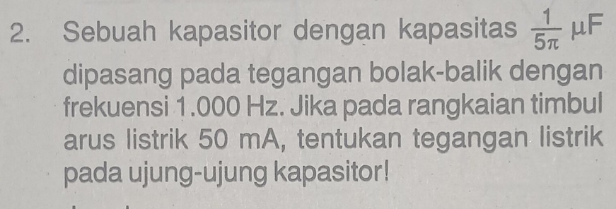 Sebuah kapasitor dengan kapasitas  1/5π   μF
dipasang pada tegangan bolak-balik dengan 
frekuensi 1.000 Hz. Jika pada rangkaian timbul 
arus listrik 50 mA, tentukan tegangan listrik 
pada ujung-ujung kapasitor!