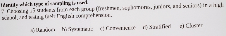 Identify which type of sampling is used.
7. Choosing 15 students from each group (freshmen, sophomores, juniors, and seniors) in a high
school, and testing their English comprehension.
a) Random b) Systematic c) Convenience d) Stratified e) Cluster