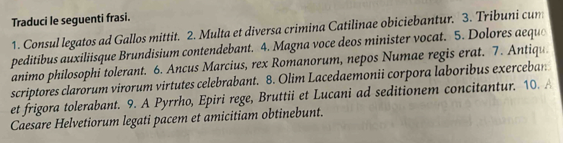 Traduci le seguenti frasi. 
1. Consul legatos ad Gallos mittit. 2. Multa et diversa crimina Catilinae obiciebantur. 3. Tribuni cum 
peditibus auxiliisque Brundisium contendebant. 4. Magna voce deos minister vocat. 5. Dolores aeque 
animo philosophi tolerant. 6. Ancus Marcius, rex Romanorum, nepos Numae regis erat. 7. Antiqu 
scriptores clarorum virorum virtutes celebrabant. 8. Olim Lacedaemonii corpora laboribus exerceban 
et frigora tolerabant. 9. A Pyrrho, Epiri rege, Bruttii et Lucani ad seditionem concitantur. 10. A 
Caesare Helvetiorum legati pacem et amicitiam obtinebunt.