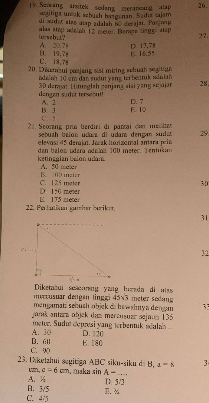 Seorang arsitek sedang merancang atap 26.
segitiga untuk sebuah bangunan. Sudut tajam
di sudut atas atap adalah 60 derajat. Panjang
alas atap adalah 12 meter. Berapa tinggi atap
tersebut? 27.
A. 20.78 D. 17,78
B. 19,78 E. 16,55
C. 18,78
20. Diketahui panjang sisi miring sebuah segitiga
adalah 10 cm dan sudut yang terbentuk adalah
30 derajat. Hitunglah panjang sisi yang sejajar 28.
dengan sudut tersebut!
A. 2 D. 7
B. 3 E. 10
C. 5
21. Seorang pria berdiri di pantai dan melihat
sebuah balon udara di udara dengan sudut 29.
elevasi 45 derajat. Jarak horizontal antara pria
dan balon udara adalah 100 meter. Tentukan
ketinggian balon udara.
A. 50 meter
B. 100 meter
C. 125 meter 30
D. 150 meter
E. 175 meter
22. Perhatikan gambar berikut.
31
32
Diketahui seseorang yang berada di atas
mercusuar dengan tinggi 45sqrt(3) meter sedang
mengamati sebuah objek di bawahnya dengan 33
jarak antara objek dan mercusuar sejauh 135
meter. Sudut depresi yang terbentuk adalah ..
A. 30 D. 120
B. 60 E. 180
C. 90
23. Diketahui segitiga ABC siku-siku di B, a=8 3
cm, c=6cm , maka sin A=... _
A.½ D. 5/3
B. 3/5 E.¾
C. 4/5