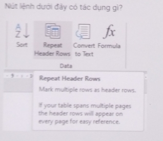 Nút liệnh dưới đây có tác dụng gì? 
f 
Sart Repeat Convert Formula 
Headier Rows to Text 
Data 
3 - 1 - D Repeat Header Rows 
Mark multiple rows as header rows. 
If your table spans multiple pages 
the header rows will appear on 
every page for easy reference.