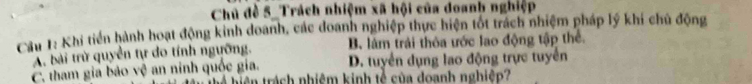 Chủ đề 5 _Trách nhiệm xã hội của đoanh nghiệp
Câu 1: Khi tiến hành hoạt động kinh doanh, các doanh nghiệp thực hiện tốt trách nhiệm pháp lý khí chủ động
A. bài trừ quyền tự do tính ngưỡng. B. làm trải thỏa ước lao động tập thể.
C. tham gia bảo vệ an ninh quốc gia. D. tuyển dụng lao động trực tuyển
h hiện trách nhiệm kinh tế của doanh nghiệp?