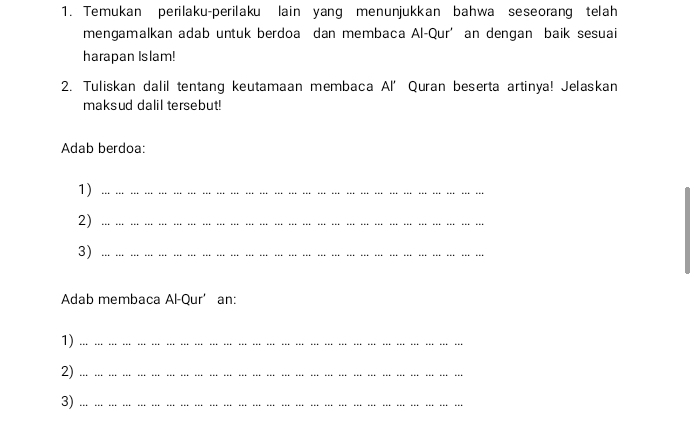 Temukan perilaku-perilaku lain yang menunjukkan bahwa seseorang telah 
mengamalkan adab untuk berdoa dan membaca Al-Qur’ an dengan baik sesuai 
harapan Islam! 
2. Tuliskan dalil tentang keutamaan membaca Al’ Quran beserta artinya! Jelaskan 
maksud dalil tersebut! 
Adab berdoa: 
1)_ 
2)_ 
3)_ 
Adab membaca Al-Qur’an: 
1)_ … … …. …. … …. …. …. …. …. …. …. …. …. …. …. …. … 
2) _.. …. …. … …. … … …. … … … … … …. … … …. … … .. 
3) ··· · . … … …… … …… … …… … … … …… … … … … … … … …