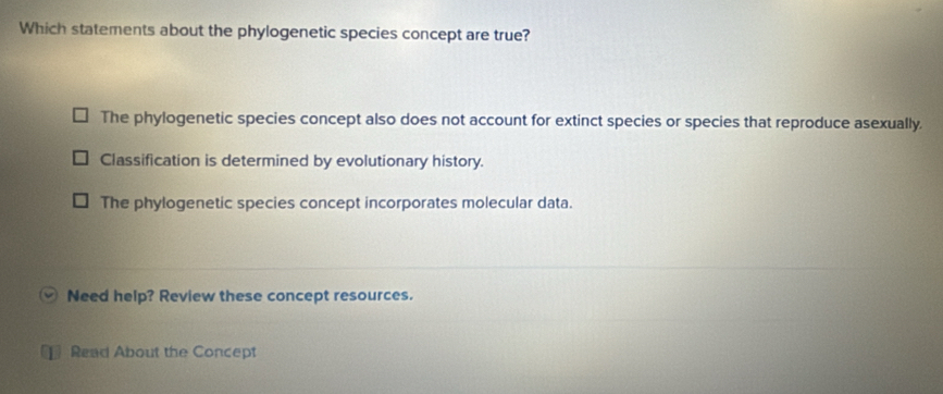 Which statements about the phylogenetic species concept are true?
The phylogenetic species concept also does not account for extinct species or species that reproduce asexually.
Classification is determined by evolutionary history.
The phylogenetic species concept incorporates molecular data.
Need help? Review these concept resources.
1 Read About the Concept