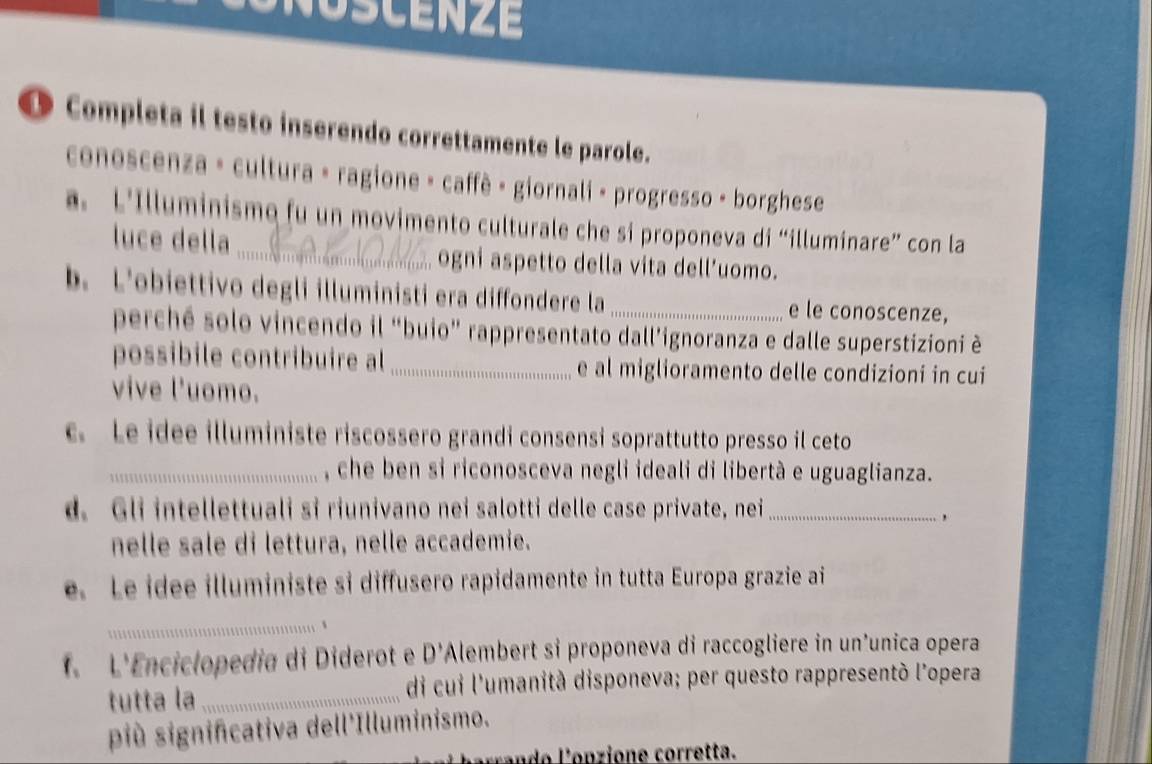 NOSCENZE 
● Completa il testo inserendo correttamente le parole. 
conoscenza » cultura » ragione - caffê - giornali - progresso - borghese 
a. L'Illuminismo fu un movimento culturale che si proponeva di “illuminare” con la 
luce della _ogni aspetto della vita dell’uomo. 
b. L'obiettivo degli illuministi era diffondere la _e le conoscenze, 
perché solo vincendo il “buio” rappresentato dall’ignoranza e dalle superstizioni è 
possibile contribuire al e al miglioramento delle condizioni in cui 
vive l'uomo. 
c. Le idee illuministe riscossero grandi consensi soprattutto presso il ceto 
_, che ben si riconosceva negli ideali di libertà e uguaglianza. 
d. Gli intellettuali si riunivano nei salotti delle case private, nei_ 
nelle sale di lettura, nelle accademie. 
e. Le idee illuministe si diffusero rapidamente in tutta Europa grazie ai 
_、 
f. L'Enciclopedía di Diderot e D' Alembert sỉ proponeva di raccogliere in un’unica opera 
tutta la_ di cui l'umanità disponeva; per questo rappresentò l'opera 
più significativa dell'Illuminismo.