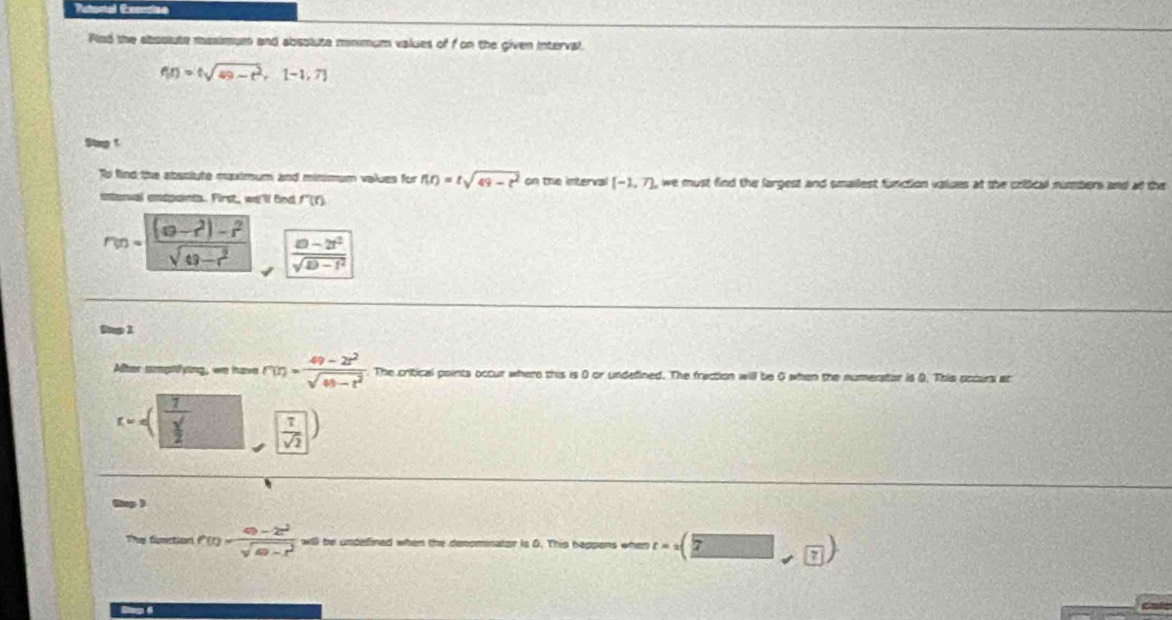 Actonal Exerdeo 
Pled the aboolute maximum and absolute minimum values of f on the given interval.
f(t)=tsqrt(49-t^2), [-1,7]
Stp t 
fo find the absslute maximum and minimum values for f(t)=tsqrt(49-t^2) on the interval (-1,7), we must find the largest and smailest function valces at the crifcall numbers ane 
intenval endpaints. First, we'l find f'(t)
r(n)=|(a-n-r^2)-r^2sqrt(49-r^2),  (n-2r^2)/sqrt(D-r^2) 
Bup 1 
Alter smptifying, we have r(r)= (49-2r^2)/sqrt(49-r^2)  The critical points occur where this is 0 or undefined. The fraction will be 0 when the numerator is Q. This sccurs at
(Y,4] frac 7 sqrt()/2  ( 1/sqrt(2) )
Rap ) 
They fimction f(t)= (49-2t^2)/sqrt(49-t^2)  will be unpefined when the denominator is D. This bappens when t=2(□ ,7)
Sap 4