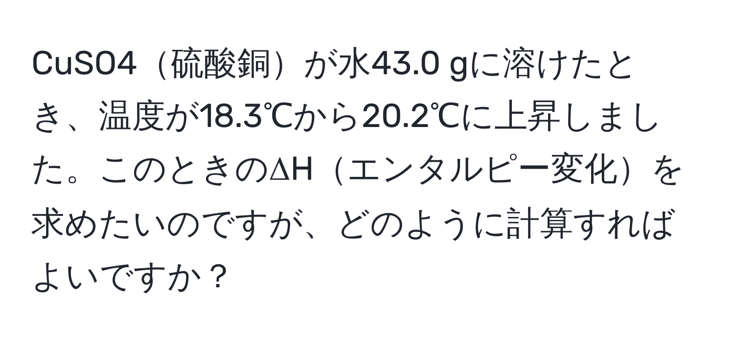 CuSO4硫酸銅が水43.0 gに溶けたとき、温度が18.3℃から20.2℃に上昇しました。このときのΔHエンタルピー変化を求めたいのですが、どのように計算すればよいですか？